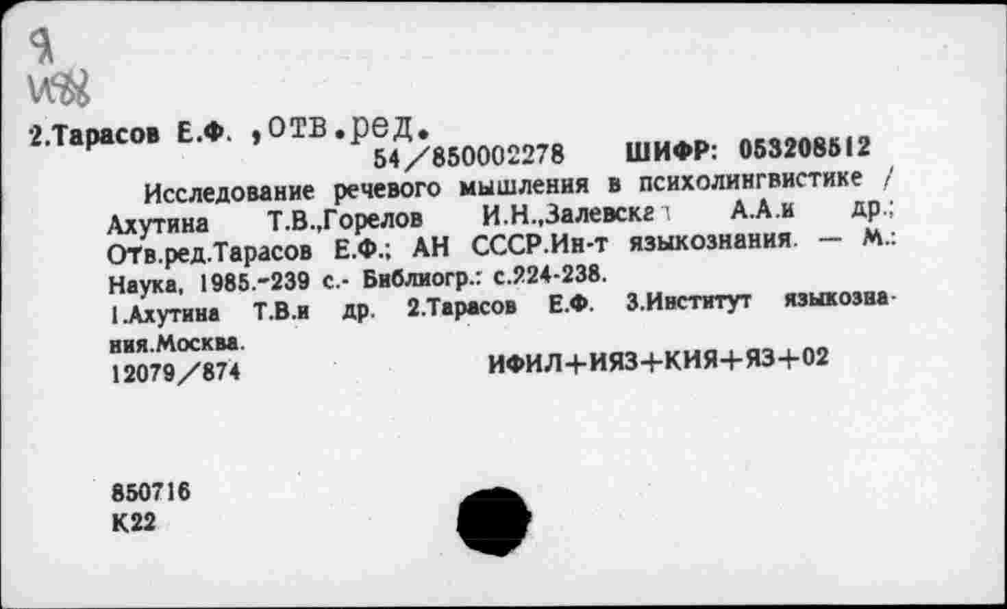 ﻿
2.Т.Р.С0. £.♦. ,отв.ре.Д;в5000г278	ШИФР; ,иим1г
Исследование речевого мышления в психолингвистике / Ахутина Т.В.,Горелов И.Н.,Залевске т А.А.и др.; ОТв.ред.Тарасов Е.Ф.; АН СССР.Ин-т языкознания - М.: Наука, 1985.-239 с.- Библиогр.: с.224-238.
1.Ахутина Т.В.И др. 2.Тарасов Е.Ф. З.Институт языкозна
ния.Москва. 12079/874
ИФИЛ+ИЯЗ+КИЯ+ЯЗ+02
850716
К22